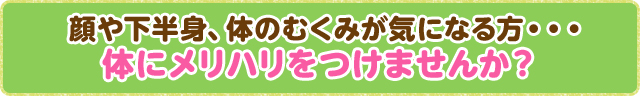 顔や下半身、体のむくみが気になる方・・・体にメリハリをつけませんか？