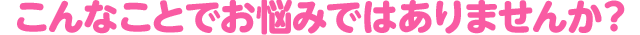 こんなことでお悩みではありませんか？