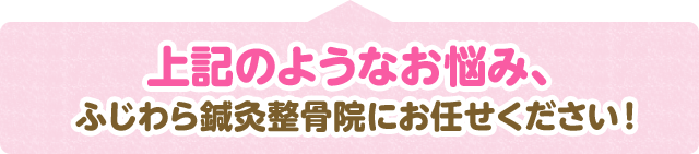 上記のようなお悩み ふじわら鍼灸整骨院にお任せください！