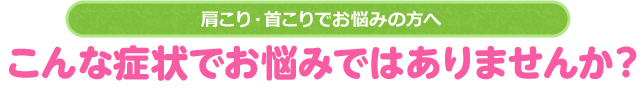肩こり・首こりでお悩みの方へ こんな症状でお悩みではありませんか?